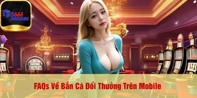 FAQs Về Bắn Cá Đổi Thưởng Trên Mobile 