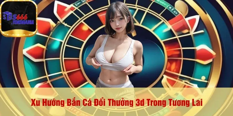Xu Hướng Bắn Cá Đổi Thưởng 3d Trong Tương Lai